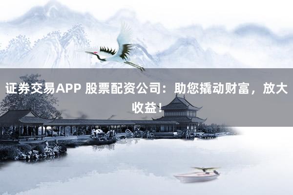 证券交易APP 股票配资公司：助您撬动财富，放大收益！