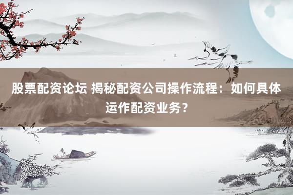 股票配资论坛 揭秘配资公司操作流程：如何具体运作配资业务？