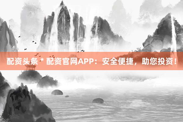 配资头条 * 配资官网APP：安全便捷，助您投资！