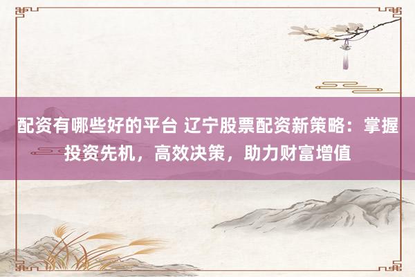 配资有哪些好的平台 辽宁股票配资新策略：掌握投资先机，高效决策，助力财富增值