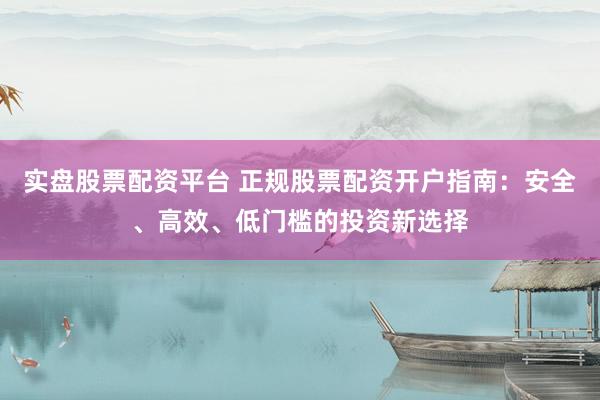 实盘股票配资平台 正规股票配资开户指南：安全、高效、低门槛的投资新选择