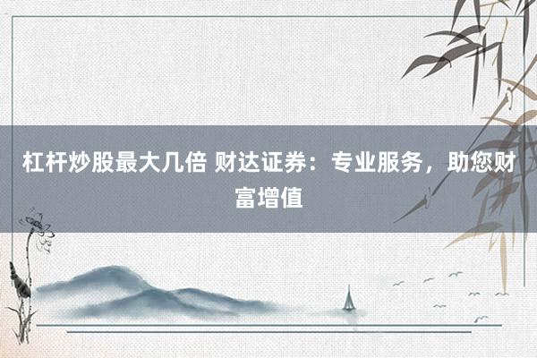 杠杆炒股最大几倍 财达证券：专业服务，助您财富增值