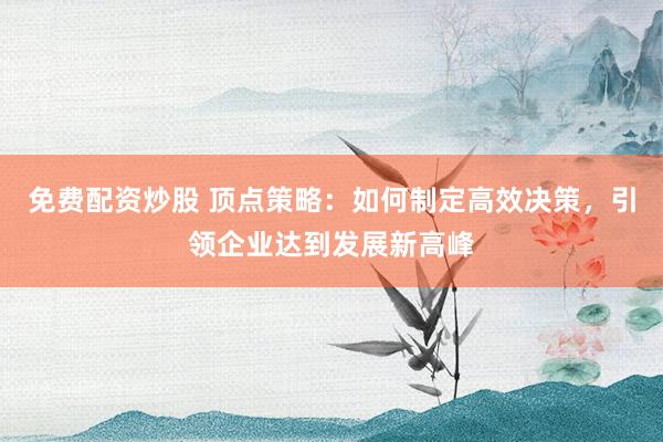 免费配资炒股 顶点策略：如何制定高效决策，引领企业达到发展新高峰