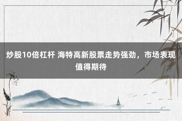 炒股10倍杠杆 海特高新股票走势强劲，市场表现值得期待