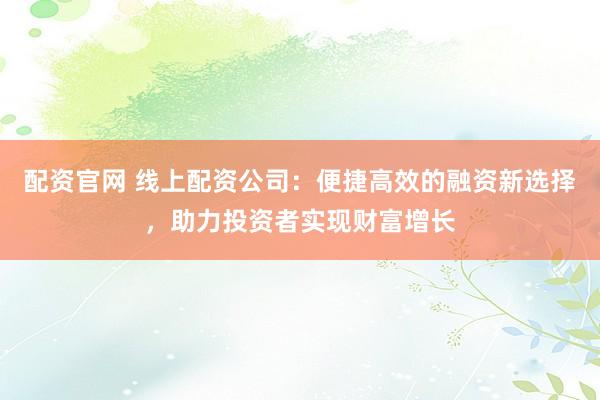 配资官网 线上配资公司：便捷高效的融资新选择，助力投资者实现财富增长