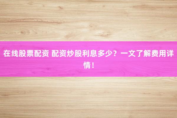 在线股票配资 配资炒股利息多少？一文了解费用详情！