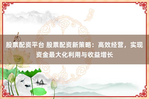股票配资平台 股票配资新策略：高效经营，实现资金最大化利用与收益增长