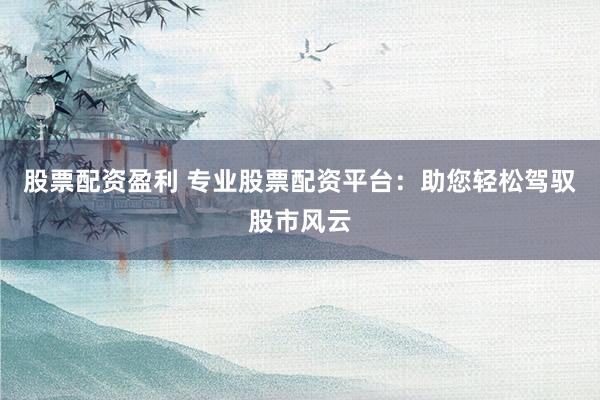 股票配资盈利 专业股票配资平台：助您轻松驾驭股市风云