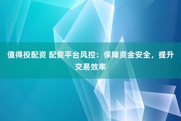 值得投配资 配资平台风控：保障资金安全，提升交易效率
