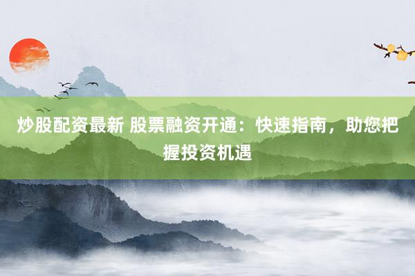 炒股配资最新 股票融资开通：快速指南，助您把握投资机遇