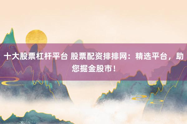 十大股票杠杆平台 股票配资排排网：精选平台，助您掘金股市！