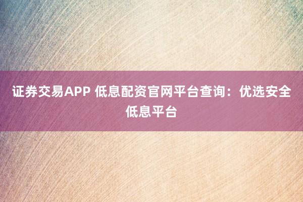 证券交易APP 低息配资官网平台查询：优选安全低息平台