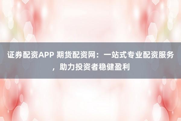 证券配资APP 期货配资网：一站式专业配资服务，助力投资者稳健盈利