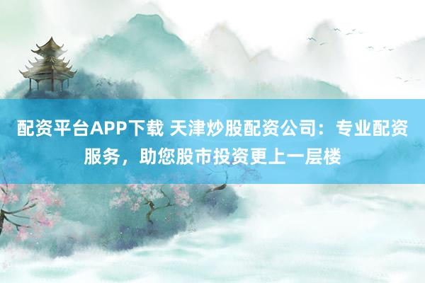 配资平台APP下载 天津炒股配资公司：专业配资服务，助您股市投资更上一层楼