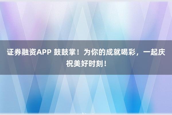 证券融资APP 鼓鼓掌！为你的成就喝彩，一起庆祝美好时刻！