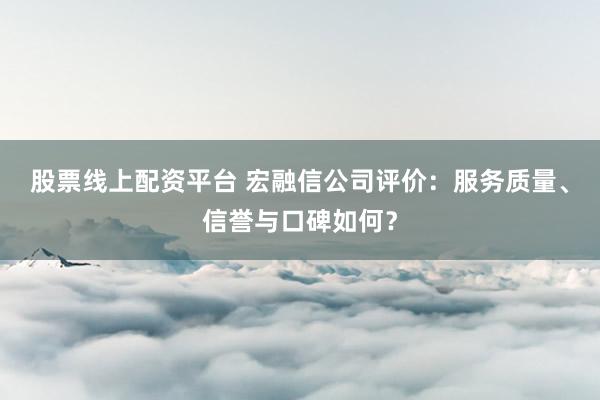 股票线上配资平台 宏融信公司评价：服务质量、信誉与口碑如何？