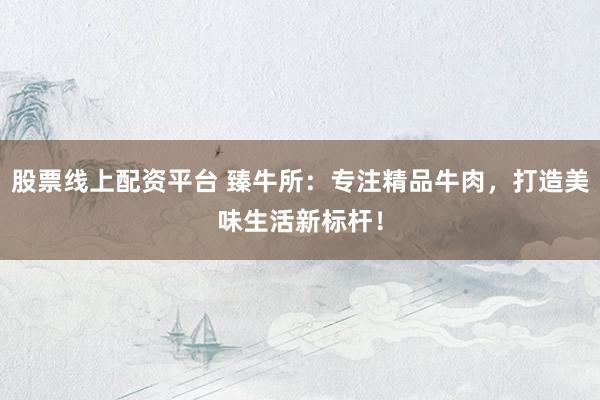 股票线上配资平台 臻牛所：专注精品牛肉，打造美味生活新标杆！
