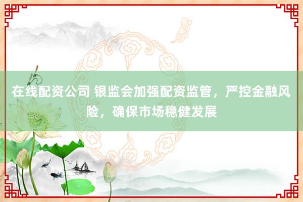 在线配资公司 银监会加强配资监管，严控金融风险，确保市场稳健发展