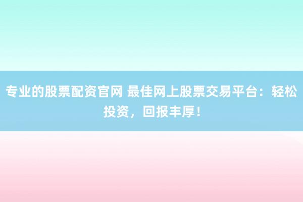 专业的股票配资官网 最佳网上股票交易平台：轻松投资，回报丰厚！