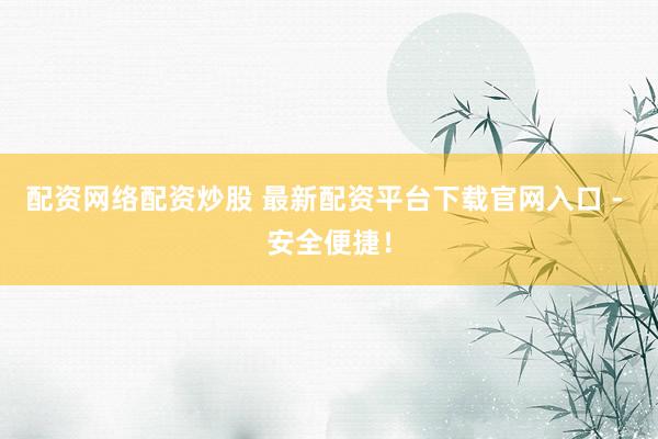配资网络配资炒股 最新配资平台下载官网入口 - 安全便捷！