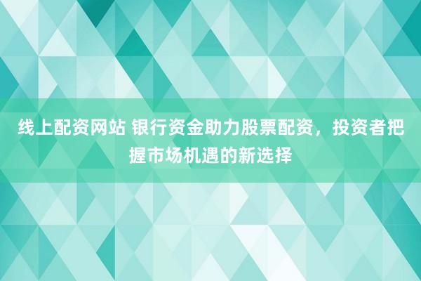 线上配资网站 银行资金助力股票配资，投资者把握市场机遇的新选择