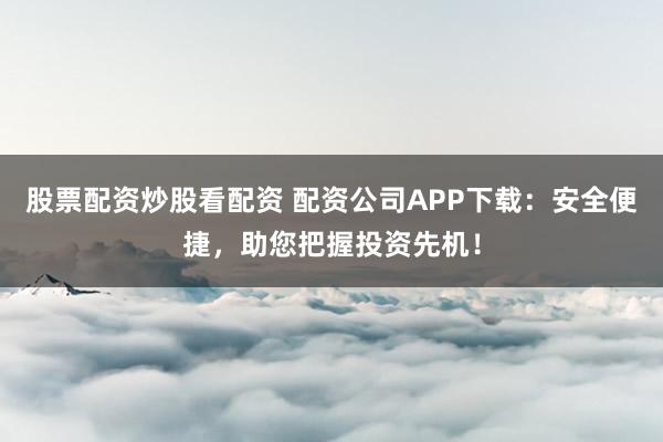 股票配资炒股看配资 配资公司APP下载：安全便捷，助您把握投资先机！