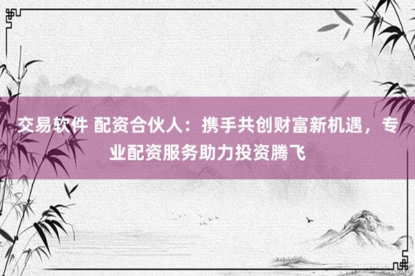 交易软件 配资合伙人：携手共创财富新机遇，专业配资服务助力投资腾飞