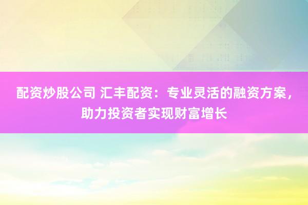 配资炒股公司 汇丰配资：专业灵活的融资方案，助力投资者实现财富增长