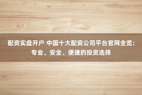 配资实盘开户 中国十大配资公司平台官网全览：专业、安全、便捷的投资选择