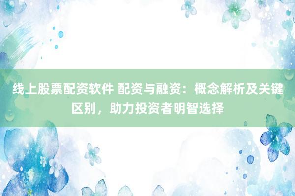 线上股票配资软件 配资与融资：概念解析及关键区别，助力投资者明智选择