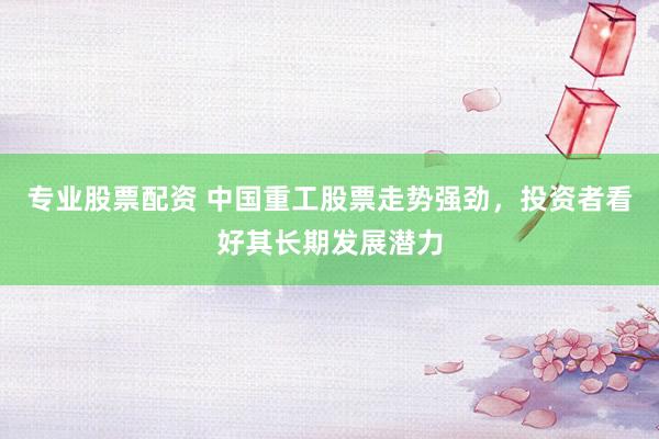 专业股票配资 中国重工股票走势强劲，投资者看好其长期发展潜力