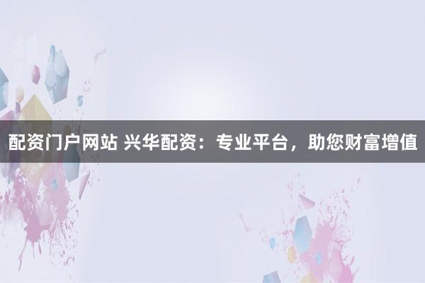 配资门户网站 兴华配资：专业平台，助您财富增值
