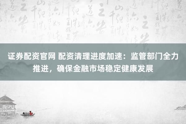 证券配资官网 配资清理进度加速：监管部门全力推进，确保金融市场稳定健康发展