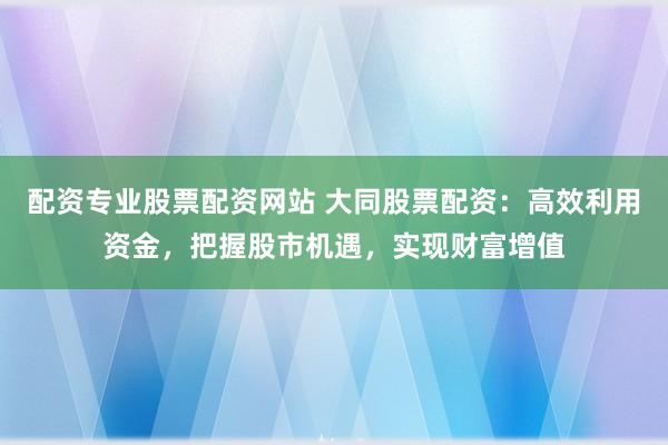 配资专业股票配资网站 大同股票配资：高效利用资金，把握股市机遇，实现财富增值