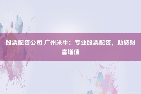 股票配资公司 广州米牛：专业股票配资，助您财富增值