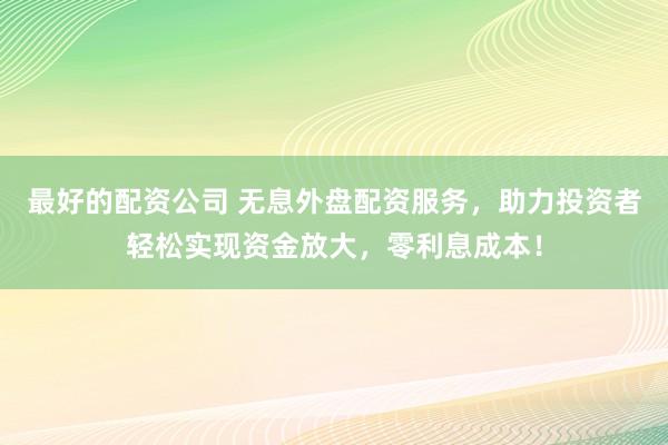 最好的配资公司 无息外盘配资服务，助力投资者轻松实现资金放大，零利息成本！