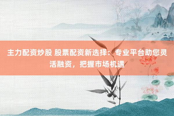 主力配资炒股 股票配资新选择：专业平台助您灵活融资，把握市场机遇