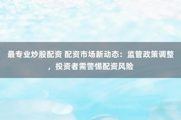 最专业炒股配资 配资市场新动态：监管政策调整，投资者需警惕配资风险