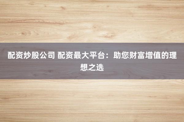配资炒股公司 配资最大平台：助您财富增值的理想之选