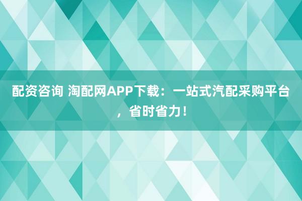 配资咨询 淘配网APP下载：一站式汽配采购平台，省时省力！