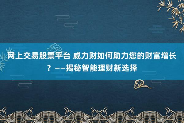 网上交易股票平台 威力财如何助力您的财富增长？——揭秘智能理财新选择