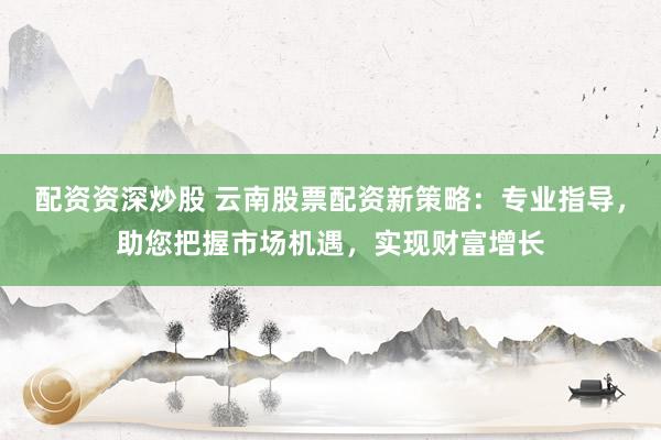 配资资深炒股 云南股票配资新策略：专业指导，助您把握市场机遇，实现财富增长