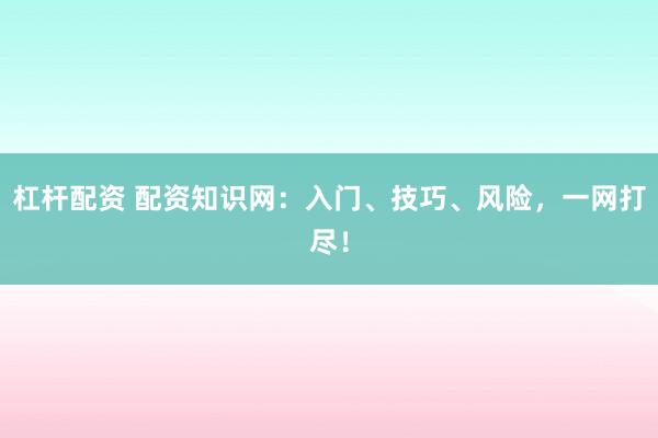 杠杆配资 配资知识网：入门、技巧、风险，一网打尽！