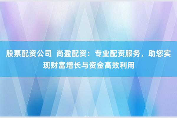 股票配资公司  尚盈配资：专业配资服务，助您实现财富增长与资金高效利用