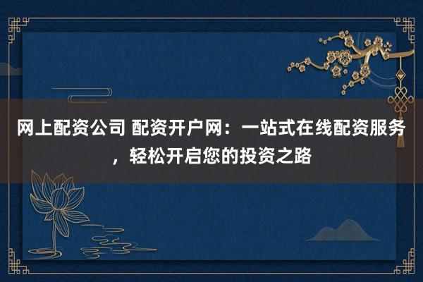 网上配资公司 配资开户网：一站式在线配资服务，轻松开启您的投资之路