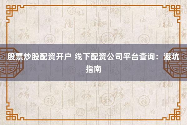 股票炒股配资开户 线下配资公司平台查询：避坑指南