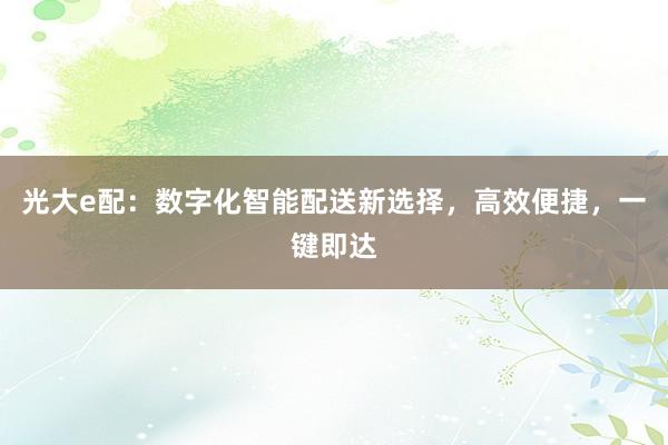 光大e配：数字化智能配送新选择，高效便捷，一键即达