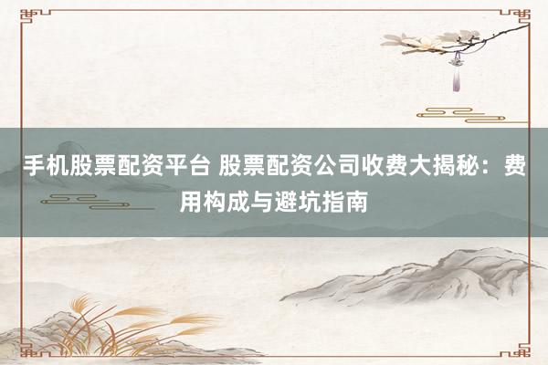手机股票配资平台 股票配资公司收费大揭秘：费用构成与避坑指南