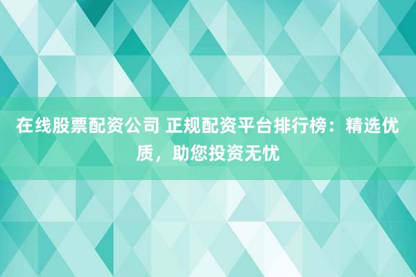 在线股票配资公司 正规配资平台排行榜：精选优质，助您投资无忧