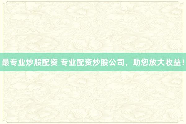 最专业炒股配资 专业配资炒股公司，助您放大收益！